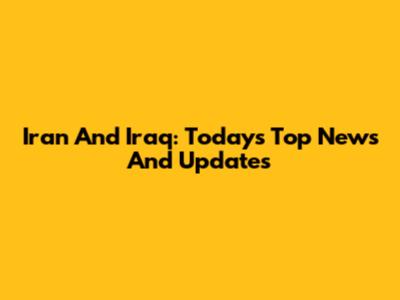Iran And Iraq: Today's Top News And Updates