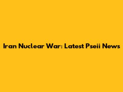 Iran Nuclear War: Latest Pseii News