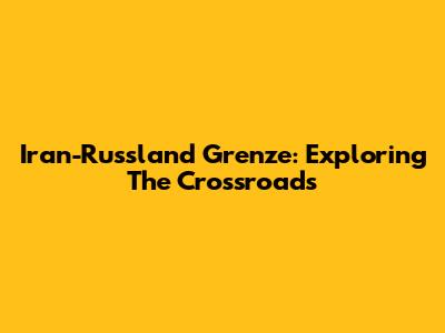Iran-Russland Grenze: Exploring The Crossroads
