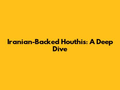Iranian-Backed Houthis: A Deep Dive