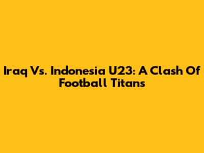 Iraq Vs. Indonesia U23: A Clash Of Football Titans