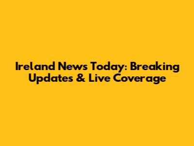Ireland News Today: Breaking Updates & Live Coverage