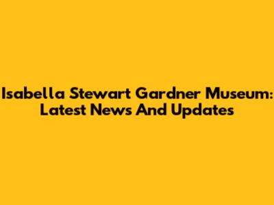 Isabella Stewart Gardner Museum: Latest News And Updates