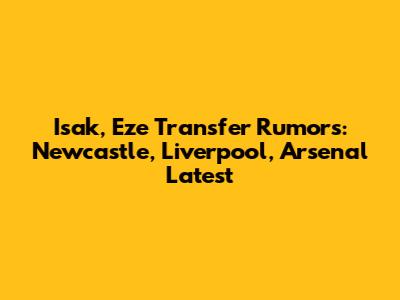 Isak, Eze Transfer Rumors: Newcastle, Liverpool, Arsenal Latest