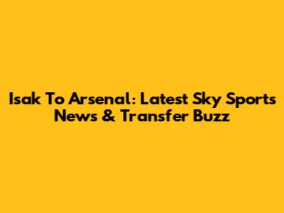 Isak To Arsenal: Latest Sky Sports News & Transfer Buzz