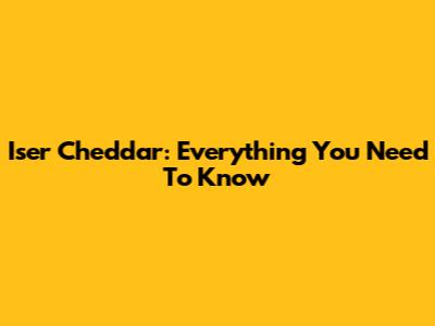 Iser Cheddar: Everything You Need To Know