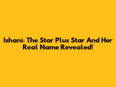 Ishani: The Star Plus Star And Her Real Name Revealed!