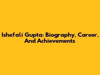 Ishefali Gupta: Biography, Career, And Achievements