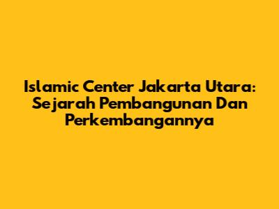 Islamic Center Jakarta Utara: Sejarah Pembangunan Dan Perkembangannya