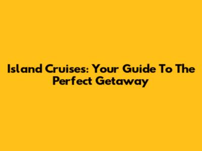 Island Cruises: Your Guide To The Perfect Getaway