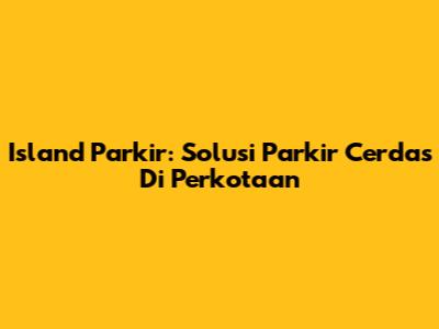 Island Parkir: Solusi Parkir Cerdas Di Perkotaan
