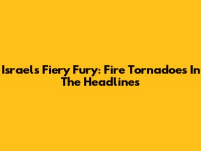 Israel's Fiery Fury: Fire Tornadoes In The Headlines