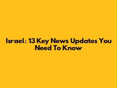 Israel: 13 Key News Updates You Need To Know