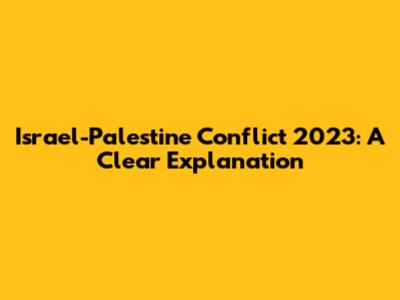 Israel-Palestine Conflict 2023: A Clear Explanation