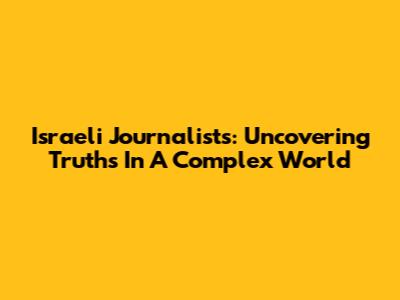 Israeli Journalists: Uncovering Truths In A Complex World