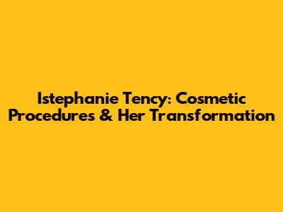 Istephanie Tency: Cosmetic Procedures & Her Transformation