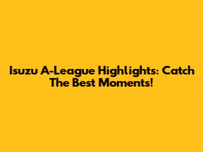 Isuzu A-League Highlights: Catch The Best Moments!