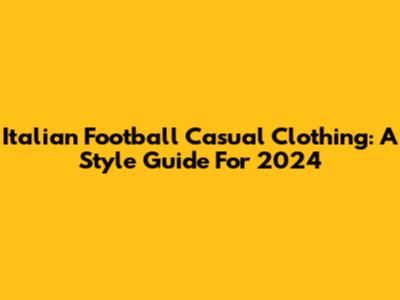 Italian Football Casual Clothing: A Style Guide For 2024