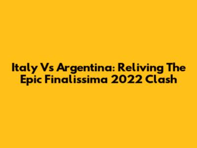 Italy Vs Argentina: Reliving The Epic Finalissima 2022 Clash