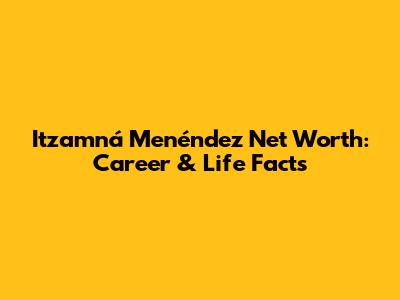 Itzamná Menéndez Net Worth: Career & Life Facts