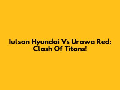 Iulsan Hyundai Vs Urawa Red: Clash Of Titans!