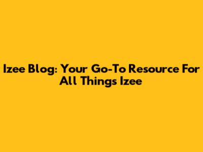 Izee Blog: Your Go-To Resource For All Things Izee