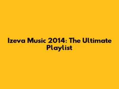 Izeva Music 2014: The Ultimate Playlist