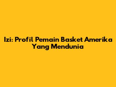 Izi: Profil Pemain Basket Amerika Yang Mendunia