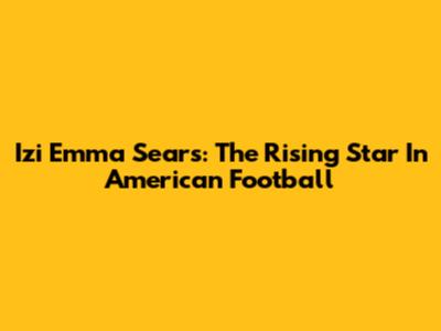 Izi Emma Sears: The Rising Star In American Football