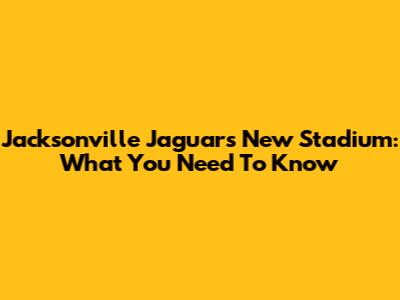 Jacksonville Jaguars' New Stadium: What You Need To Know