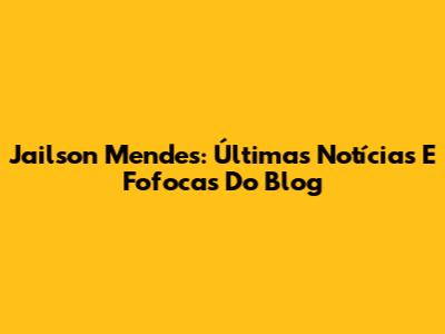 Jailson Mendes: Últimas Notícias E Fofocas Do Blog