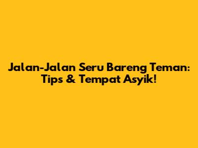 Jalan-Jalan Seru Bareng Teman: Tips & Tempat Asyik!