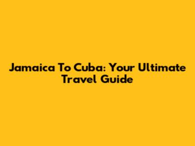 Jamaica To Cuba: Your Ultimate Travel Guide