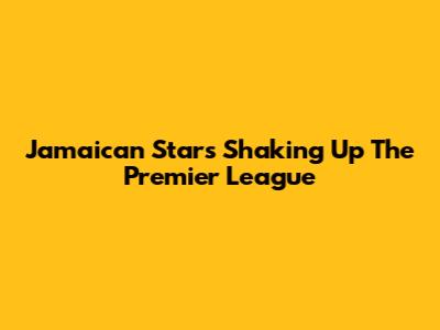 Jamaican Stars Shaking Up The Premier League