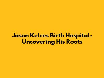 Jason Kelce's Birth Hospital: Uncovering His Roots