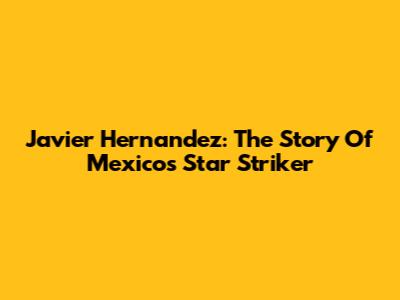 Javier Hernandez: The Story Of Mexico's Star Striker