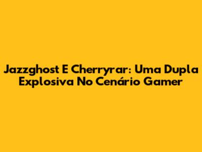 Jazzghost E Cherryrar: Uma Dupla Explosiva No Cenário Gamer
