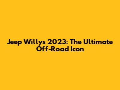 Jeep Willys 2023: The Ultimate Off-Road Icon