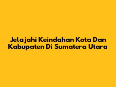 Jelajahi Keindahan Kota Dan Kabupaten Di Sumatera Utara