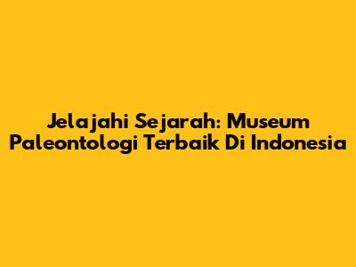 Jelajahi Sejarah: Museum Paleontologi Terbaik Di Indonesia