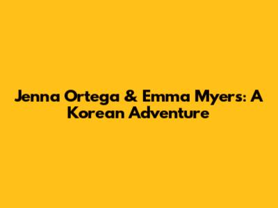 Jenna Ortega & Emma Myers: A Korean Adventure