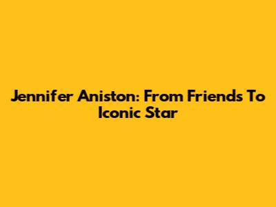 Jennifer Aniston: From 'Friends' To Iconic Star