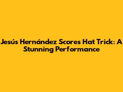 Jesús Hernández Scores Hat Trick: A Stunning Performance