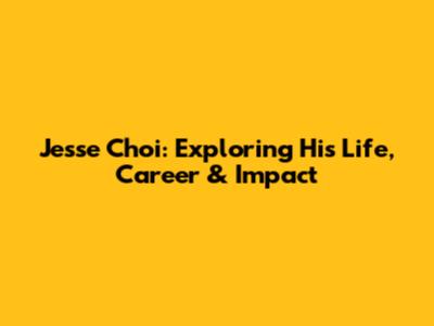 Jesse Choi: Exploring His Life, Career & Impact