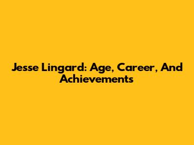 Jesse Lingard: Age, Career, And Achievements