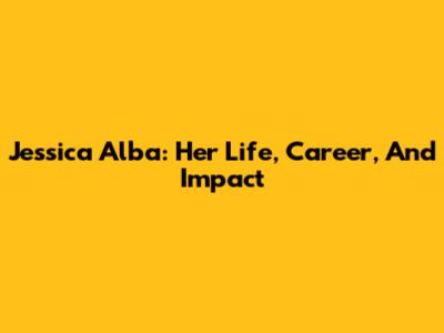 Jessica Alba: Her Life, Career, And Impact