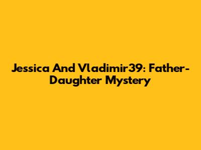 Jessica And Vladimir39: Father-Daughter Mystery