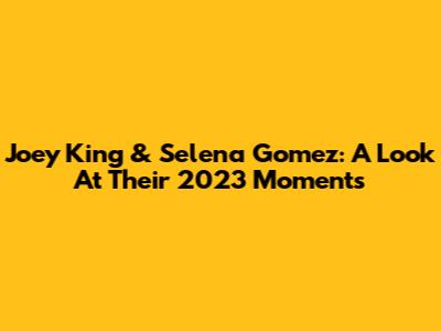 Joey King & Selena Gomez: A Look At Their 2023 Moments