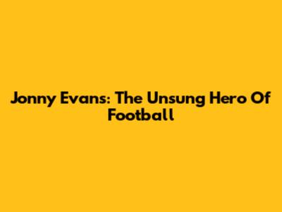 Jonny Evans: The Unsung Hero Of Football