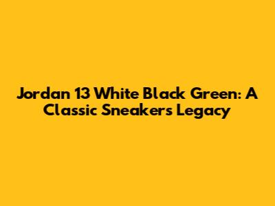 Jordan 13 White Black Green: A Classic Sneaker's Legacy